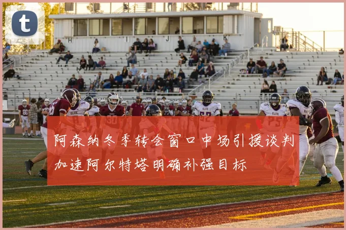 阿森纳冬季转会窗口中场引援谈判加速阿尔特塔明确补强目标