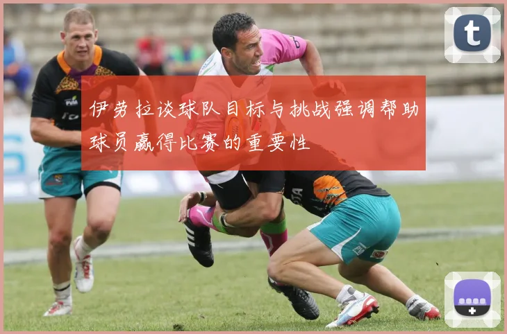 伊劳拉谈球队目标与挑战强调帮助球员赢得比赛的重要性