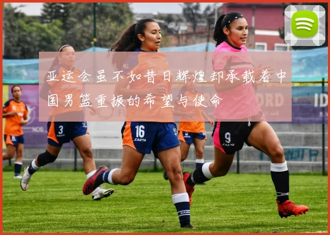 亚运会虽不如昔日辉煌却承载着中国男篮重振的希望与使命
