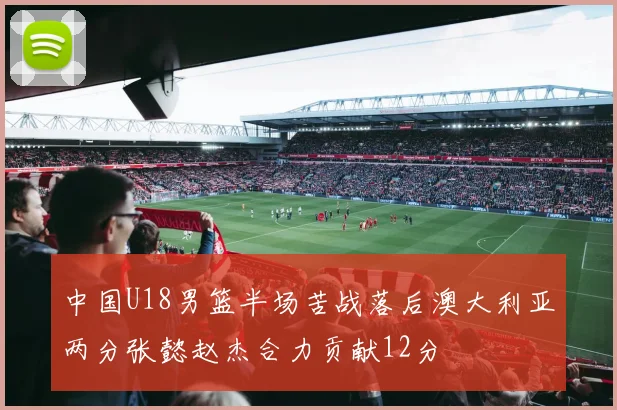 中国U18男篮半场苦战落后澳大利亚两分张懿赵杰合力贡献12分