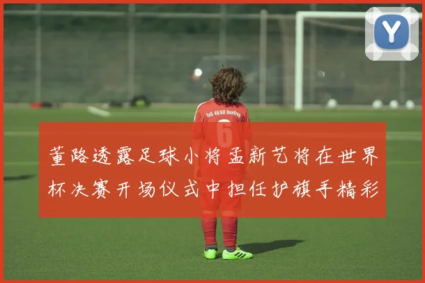 董路透露足球小将孟新艺将在世界杯决赛开场仪式中担任护旗手精彩亮相