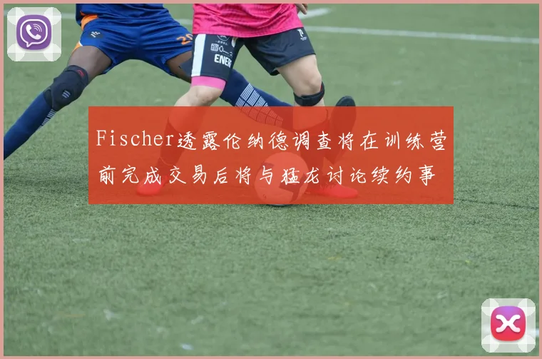 Fischer透露伦纳德调查将在训练营前完成交易后将与猛龙讨论续约事宜