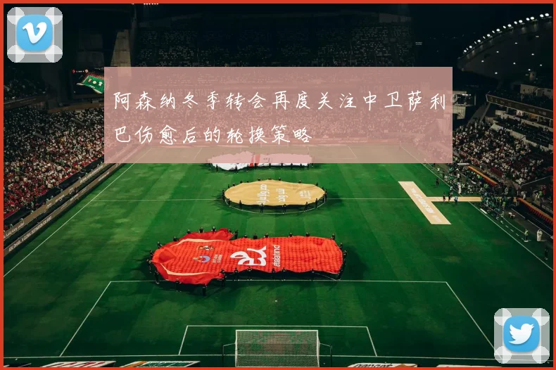 阿森纳冬季转会再度关注中卫萨利巴伤愈后的轮换策略