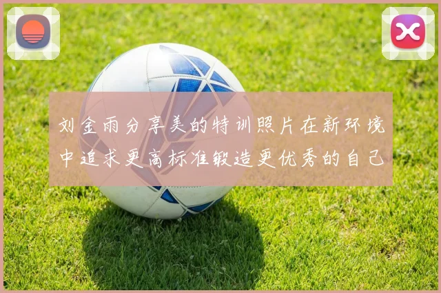 刘金雨分享美的特训照片在新环境中追求更高标准锻造更优秀的自己