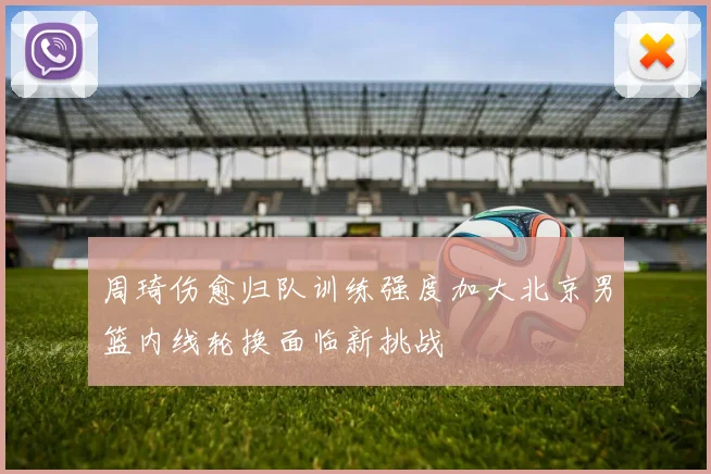 周琦伤愈归队训练强度加大北京男篮内线轮换面临新挑战