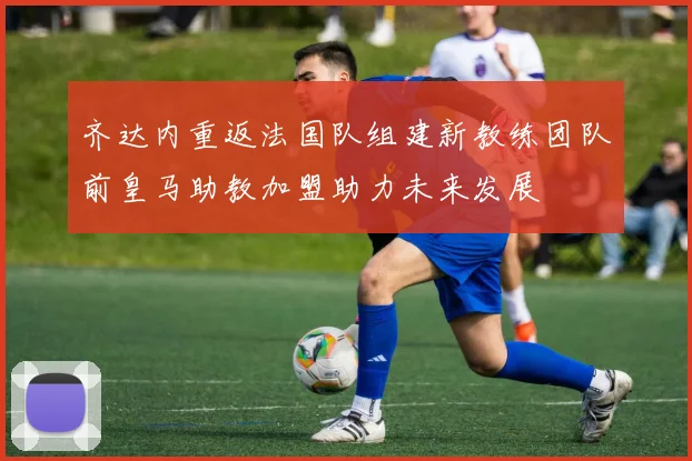 齐达内重返法国队组建新教练团队前皇马助教加盟助力未来发展