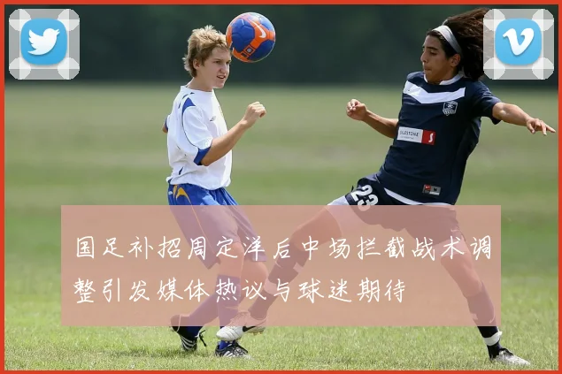 国足补招周定洋后中场拦截战术调整引发媒体热议与球迷期待