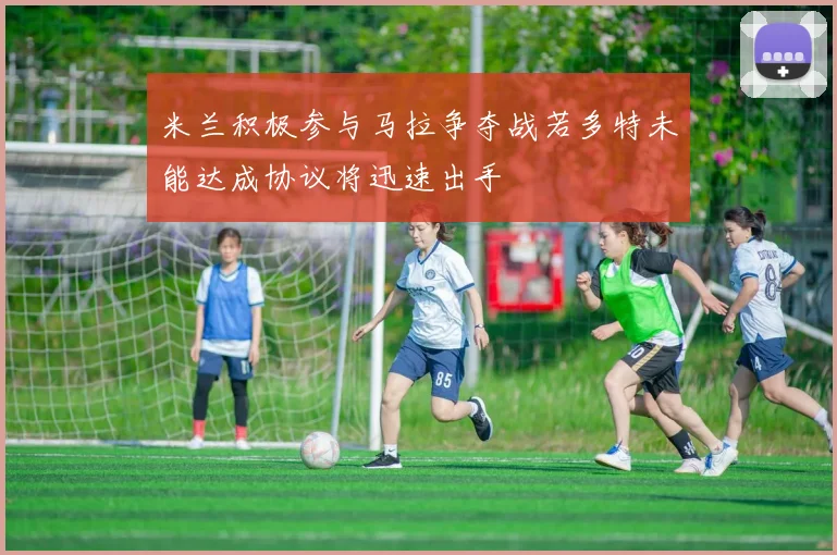 米兰积极参与马拉争夺战若多特未能达成协议将迅速出手